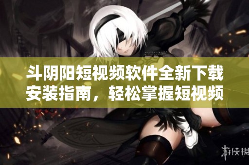 斗阴阳短视频软件全新下载安装指南，轻松掌握短视频创作技巧