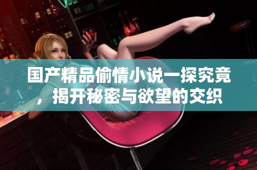 国产精品偷情小说一探究竟，揭开秘密与欲望的交织