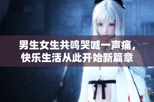 男生女生共鸣哭喊一声痛，快乐生活从此开始新篇章