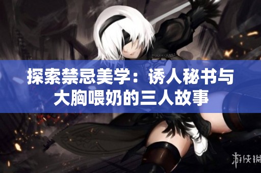 探索禁忌美学：诱人秘书与大胸喂奶的三人故事
