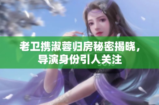 老卫携淑蓉归房秘密揭晓，导演身份引人关注