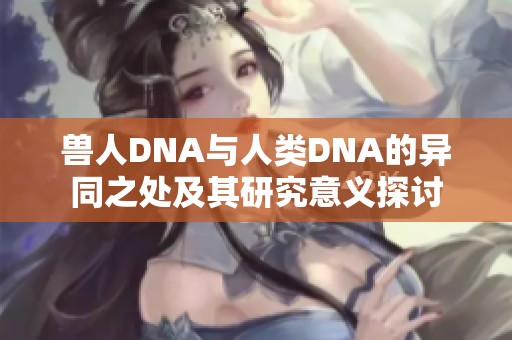 兽人DNA与人类DNA的异同之处及其研究意义探讨