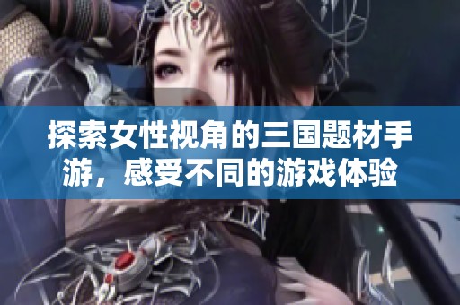 探索女性视角的三国题材手游，感受不同的游戏体验