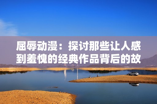 屈辱动漫：探讨那些让人感到羞愧的经典作品背后的故事