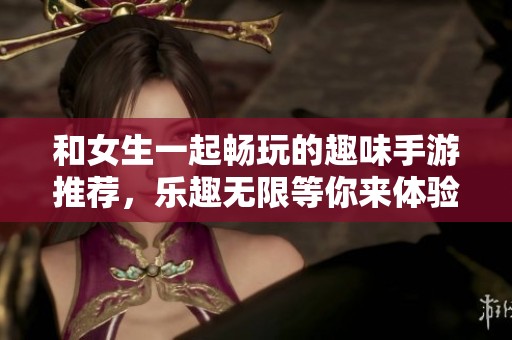 和女生一起畅玩的趣味手游推荐，乐趣无限等你来体验