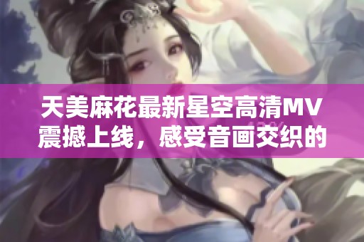 天美麻花最新星空高清MV震撼上线，感受音画交织的梦幻之旅