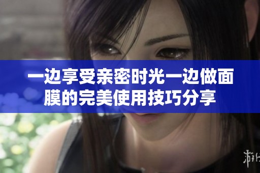 一边享受亲密时光一边做面膜的完美使用技巧分享