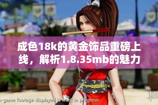 成色18k的黄金饰品重磅上线，解析1.8.35mb的魅力与价值