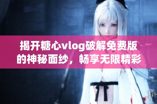 揭开糖心vlog破解免费版的神秘面纱，畅享无限精彩内容