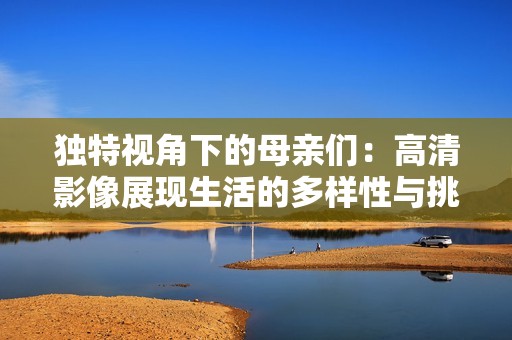 独特视角下的母亲们：高清影像展现生活的多样性与挑战