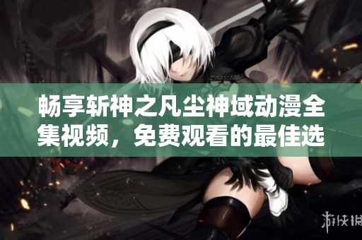 畅享斩神之凡尘神域动漫全集视频，免费观看的最佳选择