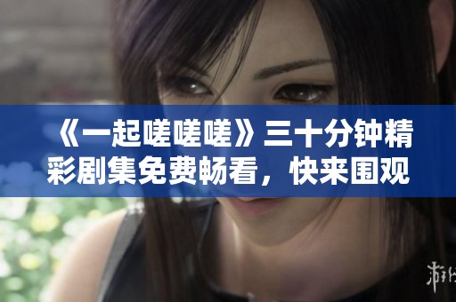 《一起嗟嗟嗟》三十分钟精彩剧集免费畅看，快来围观!