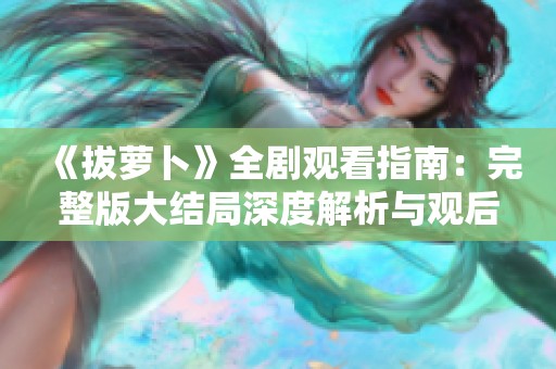 《拔萝卜》全剧观看指南：完整版大结局深度解析与观后感分享