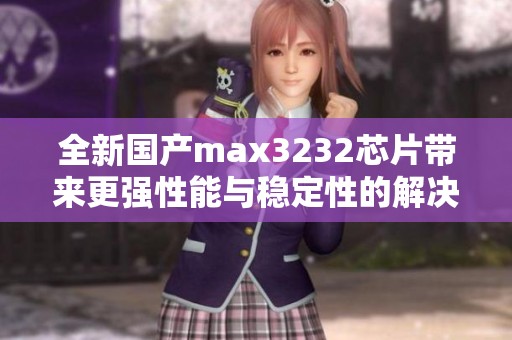 全新国产max3232芯片带来更强性能与稳定性的解决方案