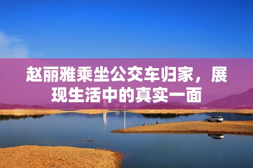 赵丽雅乘坐公交车归家，展现生活中的真实一面