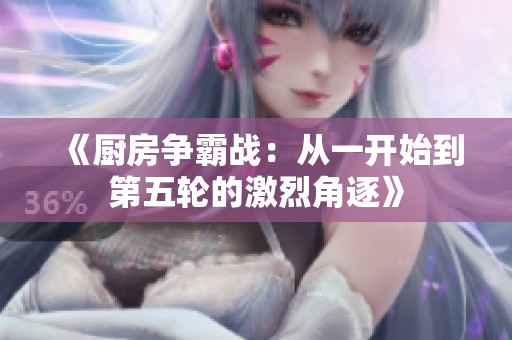 《厨房争霸战：从一开始到第五轮的激烈角逐》