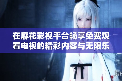 在麻花影视平台畅享免费观看电视的精彩内容与无限乐趣