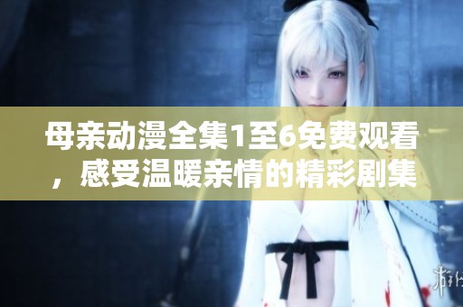 母亲动漫全集1至6免费观看，感受温暖亲情的精彩剧集