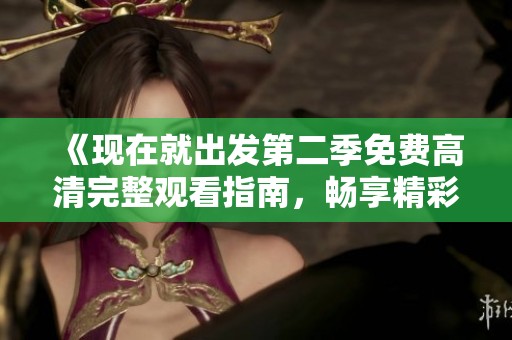 《现在就出发第二季免费高清完整观看指南，畅享精彩旅程》