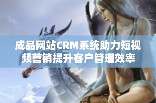 成品网站CRM系统助力短视频营销提升客户管理效率