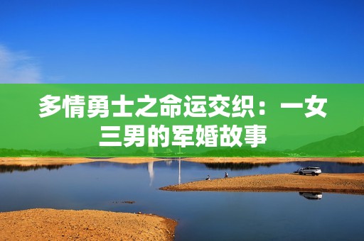 多情勇士之命运交织：一女三男的军婚故事