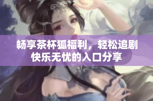 畅享茶杯狐福利，轻松追剧快乐无忧的入口分享