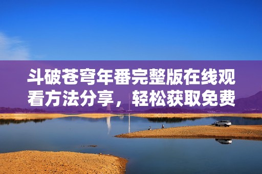 斗破苍穹年番完整版在线观看方法分享，轻松获取免费观看途径
