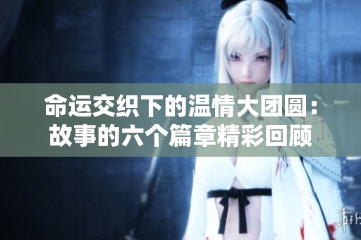 命运交织下的温情大团圆：故事的六个篇章精彩回顾