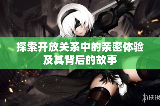 探索开放关系中的亲密体验及其背后的故事
