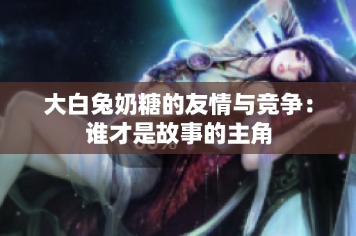 大白兔奶糖的友情与竞争：谁才是故事的主角