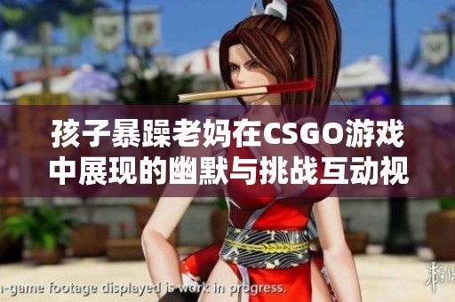孩子暴躁老妈在CSGO游戏中展现的幽默与挑战互动视频