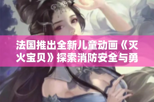 法国推出全新儿童动画《灭火宝贝》探索消防安全与勇气主题