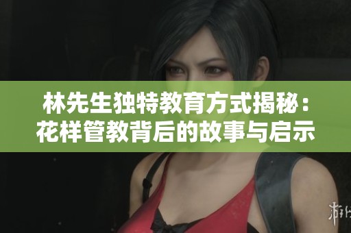 林先生独特教育方式揭秘：花样管教背后的故事与启示