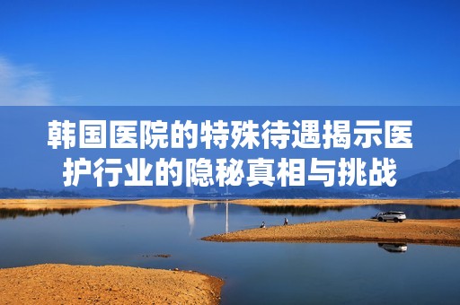 韩国医院的特殊待遇揭示医护行业的隐秘真相与挑战