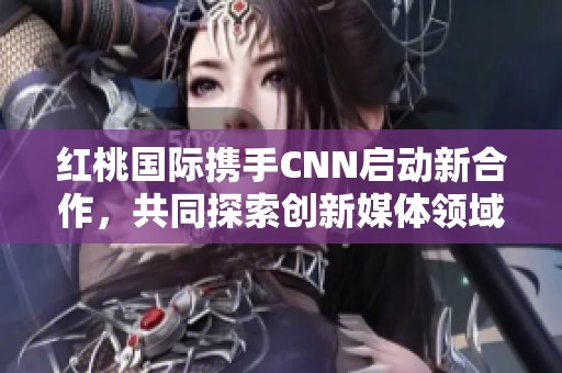 红桃国际携手CNN启动新合作，共同探索创新媒体领域