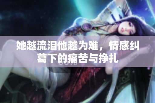 她越流泪他越为难，情感纠葛下的痛苦与挣扎