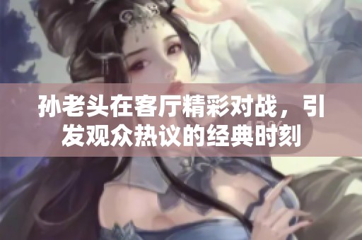 孙老头在客厅精彩对战，引发观众热议的经典时刻