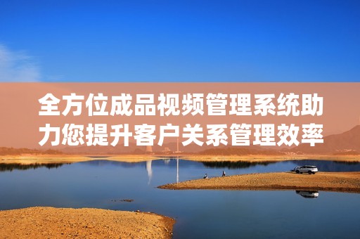 全方位成品视频管理系统助力您提升客户关系管理效率