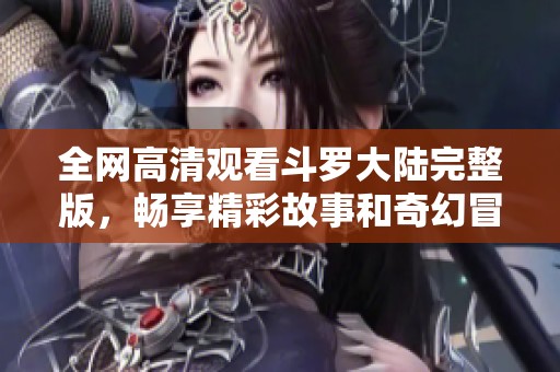 全网高清观看斗罗大陆完整版，畅享精彩故事和奇幻冒险