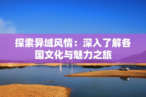 探索异域风情：深入了解各国文化与魅力之旅
