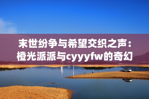末世纷争与希望交织之声：橙光派派与cyyyfw的奇幻旅程