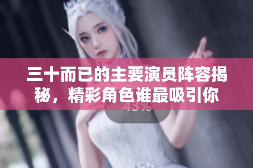 三十而已的主要演员阵容揭秘，精彩角色谁最吸引你