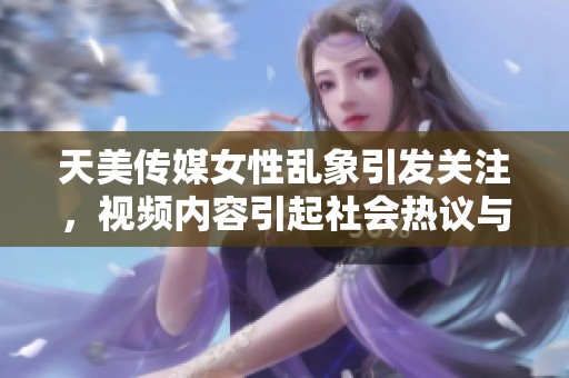 天美传媒女性乱象引发关注，视频内容引起社会热议与反思