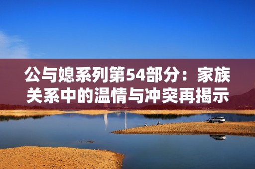 公与媳系列第54部分：家族关系中的温情与冲突再揭示