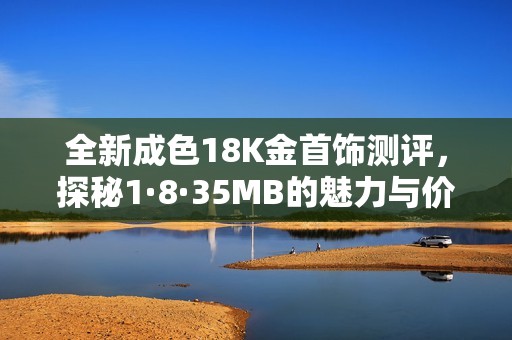 全新成色18K金首饰测评，探秘1·8·35MB的魅力与价值