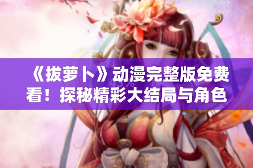 《拔萝卜》动漫完整版免费看！探秘精彩大结局与角色发展