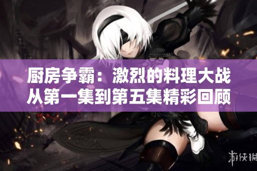 厨房争霸：激烈的料理大战从第一集到第五集精彩回顾