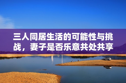三人同居生活的可能性与挑战，妻子是否乐意共处共享空间