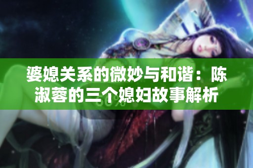 婆媳关系的微妙与和谐：陈淑蓉的三个媳妇故事解析