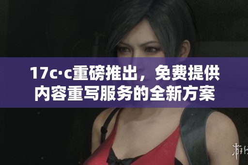 17c·c重磅推出，免费提供内容重写服务的全新方案